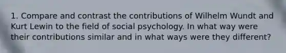 1. Compare and contrast the contributions of Wilhelm Wundt and Kurt Lewin to the field of social psychology. In what way were their contributions similar and in what ways were they different?