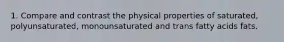 1. Compare and contrast the physical properties of saturated, polyunsaturated, monounsaturated and trans fatty acids fats.