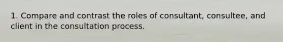 1. Compare and contrast the roles of consultant, consultee, and client in the consultation process.