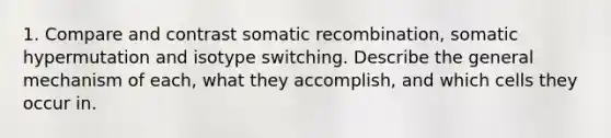 1. Compare and contrast somatic recombination, somatic hypermutation and isotype switching. Describe the general mechanism of each, what they accomplish, and which cells they occur in.