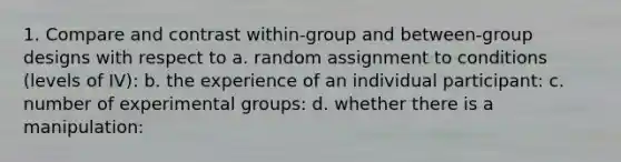 1. Compare and contrast within-group and between-group designs with respect to a. random assignment to conditions (levels of IV): b. the experience of an individual participant: c. number of experimental groups: d. whether there is a manipulation: