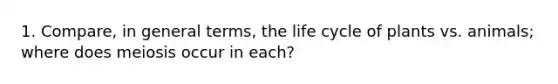 1. Compare, in general terms, the life cycle of plants vs. animals; where does meiosis occur in each?