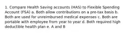 1. Compare Health Saving accounts (HAS) to Flexible Spending Account (FSA) a. Both allow contributions on a pre-tax basis b. Both are used for unreimbursed medical expenses c. Both are portable with employee from year to year d. Both required high deductible health plan e. A and B