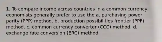 1. To compare income across countries in a common currency, economists generally prefer to use the a. purchasing power parity (PPP) method. b. production possibilities frontier (PPF) method. c. common currency converter (CCC) method. d. exchange rate conversion (ERC) method