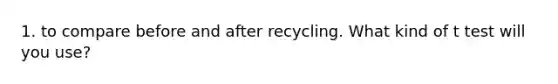 1. to compare before and after recycling. What kind of t test will you use?