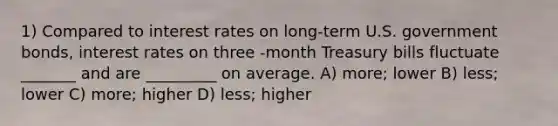 1) Compared to interest rates on long-term U.S. government bonds, interest rates on three -month Treasury bills fluctuate _______ and are _________ on average. A) more; lower B) less; lower C) more; higher D) less; higher