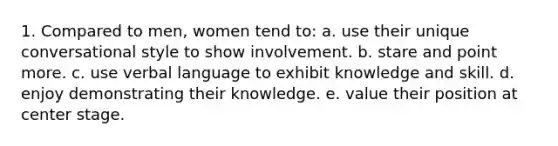 1. Compared to men, women tend to: a. use their unique conversational style to show involvement. b. stare and point more. c. use verbal language to exhibit knowledge and skill. d. enjoy demonstrating their knowledge. e. value their position at center stage.