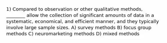 1) Compared to observation or other qualitative methods, ________ allow the collection of significant amounts of data in a systematic, economical, and efficient manner, and they typically involve large sample sizes. A) survey methods B) focus group methods C) neuromarketing methods D) mixed methods