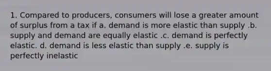 1. Compared to producers, consumers will lose a greater amount of surplus from a tax if a. demand is more elastic than supply .b. supply and demand are equally elastic .c. demand is perfectly elastic. d. demand is less elastic than supply .e. supply is perfectly inelastic