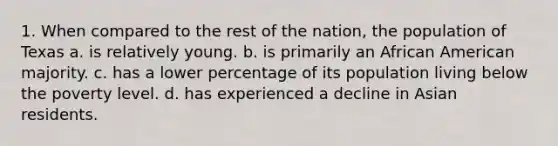 1. When compared to the rest of the nation, the population of Texas a. is relatively young. b. is primarily an African American majority. c. has a lower percentage of its population living below the poverty level. d. has experienced a decline in Asian residents.