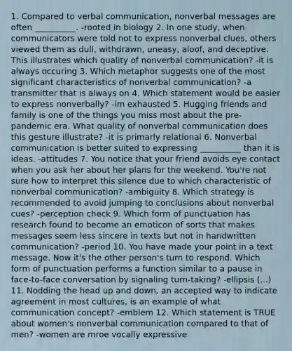 1. Compared to verbal communication, nonverbal messages are often __________. -rooted in biology 2. In one study, when communicators were told not to express nonverbal clues, others viewed them as dull, withdrawn, uneasy, aloof, and deceptive. This illustrates which quality of nonverbal communication? -it is always occuring 3. Which metaphor suggests one of the most significant characteristics of nonverbal communication? -a transmitter that is always on 4. Which statement would be easier to express nonverbally? -im exhausted 5. Hugging friends and family is one of the things you miss most about the pre-pandemic era. What quality of nonverbal communication does this gesture illustrate? -it is primarly relational 6. Nonverbal communication is better suited to expressing __________ than it is ideas. -attitudes 7. You notice that your friend avoids eye contact when you ask her about her plans for the weekend. You're not sure how to interpret this silence due to which characteristic of nonverbal communication? -ambiguity 8. Which strategy is recommended to avoid jumping to conclusions about nonverbal cues? -perception check 9. Which form of punctuation has research found to become an emoticon of sorts that makes messages seem less sincere in texts but not in handwritten communication? -period 10. You have made your point in a text message. Now it's the other person's turn to respond. Which form of punctuation performs a function similar to a pause in face-to-face conversation by signaling turn-taking? -ellipsis (...) 11. Nodding the head up and down, an accepted way to indicate agreement in most cultures, is an example of what communication concept? -emblem 12. Which statement is TRUE about women's nonverbal communication compared to that of men? -women are mroe vocally expressive