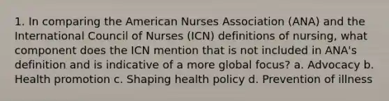 1. In comparing the American Nurses Association (ANA) and the International Council of Nurses (ICN) definitions of nursing, what component does the ICN mention that is not included in ANA's definition and is indicative of a more global focus? a. Advocacy b. Health promotion c. Shaping health policy d. Prevention of illness