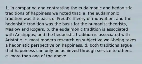 1. In comparing and contrasting the eudaimonic and hedonistic traditions of happiness we noted that: a. the eudaimonic tradition was the basis of Freud's theory of motivation, and the hedonistic tradition was the basis for the humanist theorists, Maslow and Rogers. b. the eudaimonic tradition is associated with Aristippus, and the hedonistic tradition is associated with Aristotle. c. most modern research on subjective well-being takes a hedonistic perspective on happiness. d. both traditions argue that happiness can only be achieved through service to others. e. more than one of the above