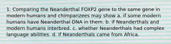 1. Comparing the Neanderthal FOXP2 gene to the same gene in modern humans and chimpanzees may show a. if some modern humans have Neanderthal DNA in them. b. if Neanderthals and modern humans interbred. c. whether Neanderthals had complex language abilities. d. if Neanderthals came from Africa.