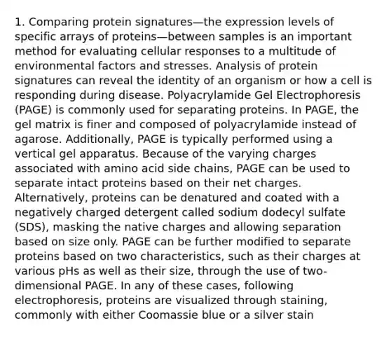 1. Comparing protein signatures—the expression levels of specific arrays of proteins—between samples is an important method for evaluating cellular responses to a multitude of environmental factors and stresses. Analysis of protein signatures can reveal the identity of an organism or how a cell is responding during disease. Polyacrylamide Gel Electrophoresis (PAGE) is commonly used for separating proteins. In PAGE, the gel matrix is finer and composed of polyacrylamide instead of agarose. Additionally, PAGE is typically performed using a vertical gel apparatus. Because of the varying charges associated with amino acid side chains, PAGE can be used to separate intact proteins based on their net charges. Alternatively, proteins can be denatured and coated with a negatively charged detergent called sodium dodecyl sulfate (SDS), masking the native charges and allowing separation based on size only. PAGE can be further modified to separate proteins based on two characteristics, such as their charges at various pHs as well as their size, through the use of two-dimensional PAGE. In any of these cases, following electrophoresis, proteins are visualized through staining, commonly with either Coomassie blue or a silver stain