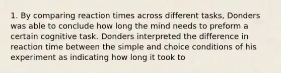 1. By comparing reaction times across different tasks, Donders was able to conclude how long the mind needs to preform a certain cognitive task. Donders interpreted the difference in reaction time between the simple and choice conditions of his experiment as indicating how long it took to