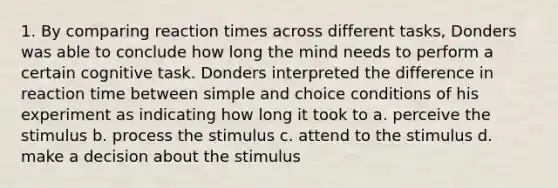 1. By comparing reaction times across different tasks, Donders was able to conclude how long the mind needs to perform a certain cognitive task. Donders interpreted the difference in reaction time between simple and choice conditions of his experiment as indicating how long it took to a. perceive the stimulus b. process the stimulus c. attend to the stimulus d. make a decision about the stimulus