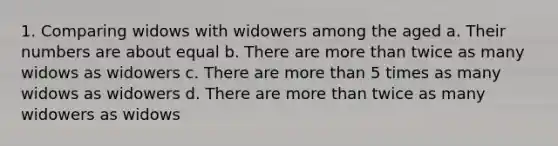 1. Comparing widows with widowers among the aged a. Their numbers are about equal b. There are more than twice as many widows as widowers c. There are more than 5 times as many widows as widowers d. There are more than twice as many widowers as widows