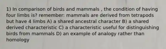 1) In comparison of birds and mammals , the condition of having four limbs is? remember: mammals are derived from tetrapods but have 4 limbs A) a shared ancestral character B) a shared derived characteristic C) a characteristic useful for distinguishing birds from mammals D) an example of analogy rather than homology