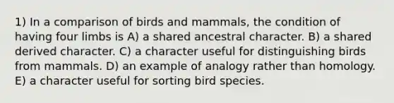 1) In a comparison of birds and mammals, the condition of having four limbs is A) a shared ancestral character. B) a shared derived character. C) a character useful for distinguishing birds from mammals. D) an example of analogy rather than homology. E) a character useful for sorting bird species.