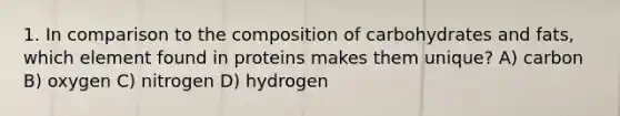 1. In comparison to the composition of carbohydrates and fats, which element found in proteins makes them unique? A) carbon B) oxygen C) nitrogen D) hydrogen