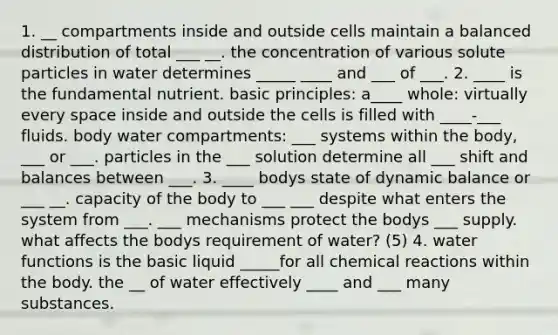 1. __ compartments inside and outside cells maintain a balanced distribution of total ___ __. the concentration of various solute particles in water determines _____ ____ and ___ of ___. 2. ____ is the fundamental nutrient. basic principles: a____ whole: virtually every space inside and outside the cells is filled with ____-___ fluids. body water compartments: ___ systems within the body, ___ or ___. particles in the ___ solution determine all ___ shift and balances between ___. 3. ____ bodys state of dynamic balance or ___ __. capacity of the body to ___ ___ despite what enters the system from ___. ___ mechanisms protect the bodys ___ supply. what affects the bodys requirement of water? (5) 4. water functions is the basic liquid _____for all chemical reactions within the body. the __ of water effectively ____ and ___ many substances.