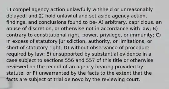 1) compel agency action unlawfully withheld or unreasonably delayed; and 2) hold unlawful and set aside agency action, findings, and conclusions found to be- A) arbitrary, capricious, an abuse of discretion, or otherwise not in accordance with law; B) contrary to constitutional right, power, privilege, or immunity; C) in excess of statutory jurisdiction, authority, or limitations, or short of statutory right; D) without observance of procedure required by law; E) unsupported by substantial evidence in a case subject to sections 556 and 557 of this title or otherwise reviewed on the record of an agency hearing provided by statute; or F) unwarranted by the facts to the extent that the facts are subject ot trial de novo by the reviewing court.