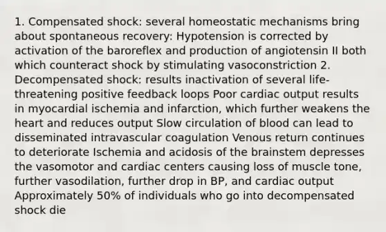 1. Compensated shock: several homeostatic mechanisms bring about spontaneous recovery: Hypotension is corrected by activation of the baroreflex and production of angiotensin II both which counteract shock by stimulating vasoconstriction 2. Decompensated shock: results inactivation of several life-threatening positive feedback loops Poor cardiac output results in myocardial ischemia and infarction, which further weakens <a href='https://www.questionai.com/knowledge/kya8ocqc6o-the-heart' class='anchor-knowledge'>the heart</a> and reduces output Slow circulation of blood can lead to disseminated intravascular coagulation Venous return continues to deteriorate Ischemia and acidosis of <a href='https://www.questionai.com/knowledge/kLMtJeqKp6-the-brain' class='anchor-knowledge'>the brain</a>stem depresses the vasomotor and cardiac centers causing loss of muscle tone, further vasodilation, further drop in BP, and cardiac output Approximately 50% of individuals who go into decompensated shock die