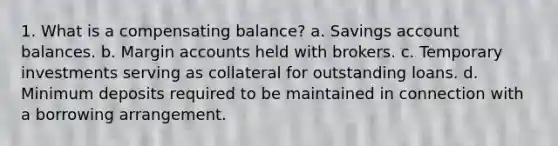 1. What is a compensating balance? a. Savings account balances. b. Margin accounts held with brokers. c. Temporary investments serving as collateral for outstanding loans. d. Minimum deposits required to be maintained in connection with a borrowing arrangement.