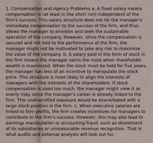 1. Compensation and Agency Problems a. A fixed salary means compensation is (at least in the short run) independent of the firm's success. This salary structure does not tie the manager's immediate compensation to the success of the firm, and thus allows the manager to envision and seek the sustainable operation of the company. However, since the compensation is secured and not tied to the performance of the firm, the manager might not be motivated to take any risk to maximize the value of the company. b. A salary paid in the form of stock in the firm means the manager earns the most when shareholder wealth is maximized. When the stock must be held for five years, the manager has less of an incentive to manipulate the stock price. This structure is most likely to align the interests of managers with the interests of the shareholders. If stock compensation is used too much, the manager might view it as overly risky since the manager's career is already linked to the firm. This undiversified exposure would be exacerbated with a large stock position in the firm. c. When executive salaries are linked to firm profits, the firm creates incentives for managers to contribute to the firm's success. However, this may also lead to earnings manipulation or accounting fraud, such as divestment of its subsidiaries or unreasonable revenue recognition. That is what audits and external analysts will look out for.