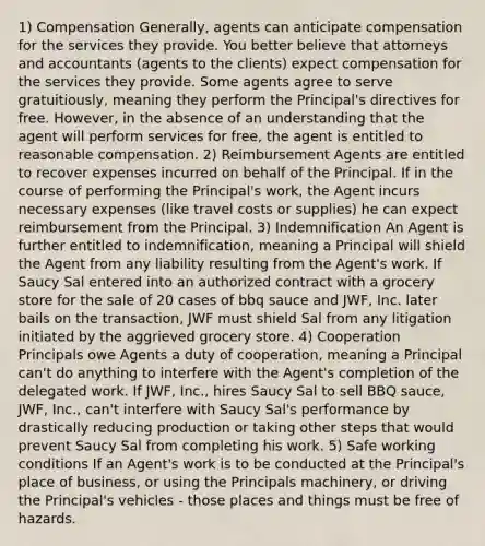 1) Compensation Generally, agents can anticipate compensation for the services they provide. You better believe that attorneys and accountants (agents to the clients) expect compensation for the services they provide. Some agents agree to serve gratuitiously, meaning they perform the Principal's directives for free. However, in the absence of an understanding that the agent will perform services for free, the agent is entitled to reasonable compensation. 2) Reimbursement Agents are entitled to recover expenses incurred on behalf of the Principal. If in the course of performing the Principal's work, the Agent incurs necessary expenses (like travel costs or supplies) he can expect reimbursement from the Principal. 3) Indemnification An Agent is further entitled to indemnification, meaning a Principal will shield the Agent from any liability resulting from the Agent's work. If Saucy Sal entered into an authorized contract with a grocery store for the sale of 20 cases of bbq sauce and JWF, Inc. later bails on the transaction, JWF must shield Sal from any litigation initiated by the aggrieved grocery store. 4) Cooperation Principals owe Agents a duty of cooperation, meaning a Principal can't do anything to interfere with the Agent's completion of the delegated work. If JWF, Inc., hires Saucy Sal to sell BBQ sauce, JWF, Inc., can't interfere with Saucy Sal's performance by drastically reducing production or taking other steps that would prevent Saucy Sal from completing his work. 5) Safe working conditions If an Agent's work is to be conducted at the Principal's place of business, or using the Principals machinery, or driving the Principal's vehicles - those places and things must be free of hazards.