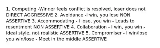 1. Competing -Winner feels conflict is resolved, loser does not DIRECT AGGRESSIVE 2. Avoidance -I win, you lose NON ASSERTIVE 3. Accommodating - I lose, you win - Leads to resentment NON ASSERTIVE 4. Collaboration - I win, you win - Ideal style, not realistic ASSERTIVE 5. Compromiser - I win/lose you win/lose - Meet in the middle ASSERTIVE