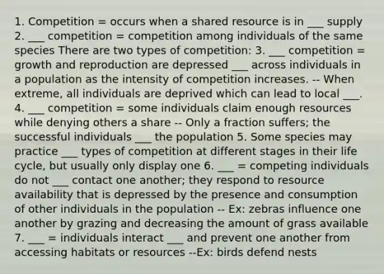 1. Competition = occurs when a shared resource is in ___ supply 2. ___ competition = competition among individuals of the same species There are two types of competition: 3. ___ competition = growth and reproduction are depressed ___ across individuals in a population as the intensity of competition increases. -- When extreme, all individuals are deprived which can lead to local ___. 4. ___ competition = some individuals claim enough resources while denying others a share -- Only a fraction suffers; the successful individuals ___ the population 5. Some species may practice ___ types of competition at different stages in their life cycle, but usually only display one 6. ___ = competing individuals do not ___ contact one another; they respond to resource availability that is depressed by the presence and consumption of other individuals in the population -- Ex: zebras influence one another by grazing and decreasing the amount of grass available 7. ___ = individuals interact ___ and prevent one another from accessing habitats or resources --Ex: birds defend nests