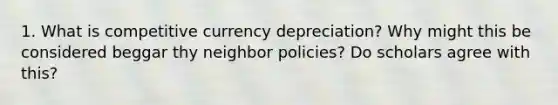 1. What is competitive currency depreciation? Why might this be considered beggar thy neighbor policies? Do scholars agree with this?