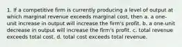 1. If a competitive firm is currently producing a level of output at which marginal revenue exceeds marginal cost, then a. a one-unit increase in output will increase the firm's profit. b. a one-unit decrease in output will increase the firm's profit. c. total revenue exceeds total cost. d. total cost exceeds total revenue.