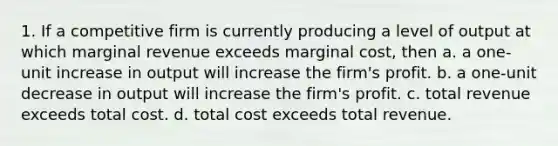 1. If a competitive firm is currently producing a level of output at which marginal revenue exceeds marginal cost, then a. a one-unit increase in output will increase the firm's profit. b. a one-unit decrease in output will increase the firm's profit. c. total revenue exceeds total cost. d. total cost exceeds total revenue.