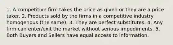 1. A competitive firm takes the price as given or they are a price taker. 2. Products sold by the firms in a competitive industry homogenous (the same). 3. They are perfect substitutes. 4. Any firm can enter/exit the market without serious impediments. 5. Both Buyers and Sellers have equal access to information.