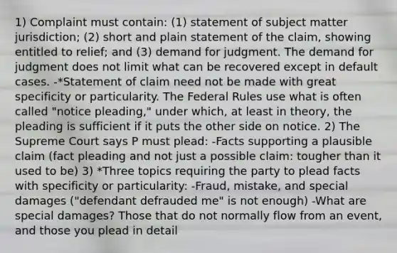 1) Complaint must contain: (1) statement of subject matter jurisdiction; (2) short and plain statement of the claim, showing entitled to relief; and (3) demand for judgment. The demand for judgment does not limit what can be recovered except in default cases. -*Statement of claim need not be made with great specificity or particularity. The Federal Rules use what is often called "notice pleading," under which, at least in theory, the pleading is sufficient if it puts the other side on notice. 2) The Supreme Court says P must plead: -Facts supporting a plausible claim (fact pleading and not just a possible claim: tougher than it used to be) 3) *Three topics requiring the party to plead facts with specificity or particularity: -Fraud, mistake, and special damages ("defendant defrauded me" is not enough) -What are special damages? Those that do not normally flow from an event, and those you plead in detail