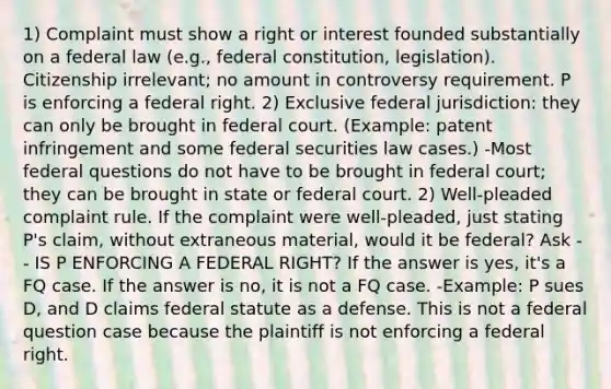 1) Complaint must show a right or interest founded substantially on a federal law (e.g., federal constitution, legislation). Citizenship irrelevant; no amount in controversy requirement. P is enforcing a federal right. 2) Exclusive federal jurisdiction: they can only be brought in federal court. (Example: patent infringement and some federal securities law cases.) -Most federal questions do not have to be brought in federal court; they can be brought in state or federal court. 2) Well-pleaded complaint rule. If the complaint were well-pleaded, just stating P's claim, without extraneous material, would it be federal? Ask -- IS P ENFORCING A FEDERAL RIGHT? If the answer is yes, it's a FQ case. If the answer is no, it is not a FQ case. -Example: P sues D, and D claims federal statute as a defense. This is not a federal question case because the plaintiff is not enforcing a federal right.