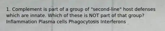 1. Complement is part of a group of "second-line" host defenses which are innate. Which of these is NOT part of that group? Inflammation Plasma cells Phagocytosis Interferons