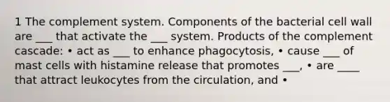 1 The complement system. Components of the bacterial cell wall are ___ that activate the ___ system. Products of the complement cascade: • act as ___ to enhance phagocytosis, • cause ___ of mast cells with histamine release that promotes ___, • are ____ that attract leukocytes from the circulation, and •