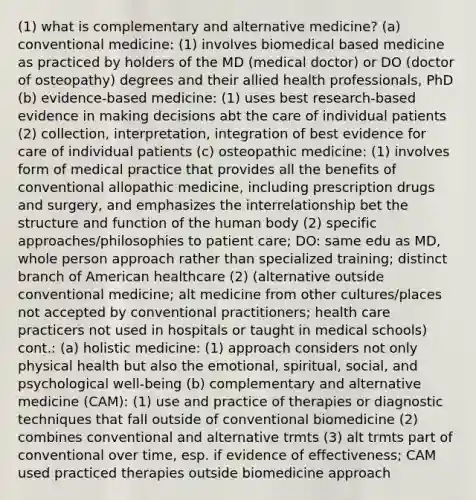 (1) what is complementary and alternative medicine? (a) conventional medicine: (1) involves biomedical based medicine as practiced by holders of the MD (medical doctor) or DO (doctor of osteopathy) degrees and their allied health professionals, PhD (b) evidence-based medicine: (1) uses best research-based evidence in making decisions abt the care of individual patients (2) collection, interpretation, integration of best evidence for care of individual patients (c) osteopathic medicine: (1) involves form of medical practice that provides all the benefits of conventional allopathic medicine, including prescription drugs and surgery, and emphasizes the interrelationship bet the structure and function of the human body (2) specific approaches/philosophies to patient care; DO: same edu as MD, whole person approach rather than specialized training; distinct branch of American healthcare (2) (alternative outside conventional medicine; alt medicine from other cultures/places not accepted by conventional practitioners; health care practicers not used in hospitals or taught in medical schools) cont.: (a) holistic medicine: (1) approach considers not only physical health but also the emotional, spiritual, social, and psychological well-being (b) complementary and alternative medicine (CAM): (1) use and practice of therapies or diagnostic techniques that fall outside of conventional biomedicine (2) combines conventional and alternative trmts (3) alt trmts part of conventional over time, esp. if evidence of effectiveness; CAM used practiced therapies outside biomedicine approach