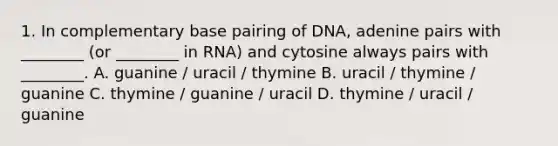 1. In complementary base pairing of DNA, adenine pairs with ________ (or ________ in RNA) and cytosine always pairs with ________. A. guanine / uracil / thymine B. uracil / thymine / guanine C. thymine / guanine / uracil D. thymine / uracil / guanine