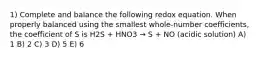 1) Complete and balance the following redox equation. When properly balanced using the smallest whole-number coefficients, the coefficient of S is H2S + HNO3 → S + NO (acidic solution) A) 1 B) 2 C) 3 D) 5 E) 6