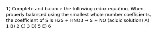 1) Complete and balance the following redox equation. When properly balanced using the smallest whole-number coefficients, the coefficient of S is H2S + HNO3 → S + NO (acidic solution) A) 1 B) 2 C) 3 D) 5 E) 6