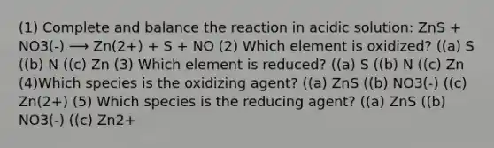 (1) Complete and balance the reaction in acidic solution: ZnS + NO3(-) ⟶ Zn(2+) + S + NO (2) Which element is oxidized? ((a) S ((b) N ((c) Zn (3) Which element is reduced? ((a) S ((b) N ((c) Zn (4)Which species is the oxidizing agent? ((a) ZnS ((b) NO3(-) ((c) Zn(2+) (5) Which species is the reducing agent? ((a) ZnS ((b) NO3(-) ((c) Zn2+