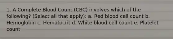 1. A Complete Blood Count (CBC) involves which of the following? (Select all that apply): a. Red blood cell count b. Hemoglobin c. Hematocrit d. White blood cell count e. Platelet count