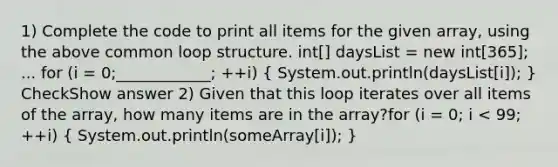 1) Complete the code to print all items for the given array, using the above common loop structure. int[] daysList = new int[365]; ... for (i = 0;____________; ++i) ( System.out.println(daysList[i]); ) CheckShow answer 2) Given that this loop iterates over all items of the array, how many items are in the array?for (i = 0; i < 99; ++i) ( System.out.println(someArray[i]); )