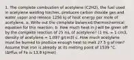 1. The complete combustion of acetylene (C2H2), the fuel used in acetylene welding torches, produces carbon dioxide gas and water vapor and release 1256 kJ of heat energy per mole of acetylene. a. Write out the complete balanced thermochemical equation for this reaction. b. How much heat in J will be given off by the complete reaction of 25 mL of acetylene? (1 mL = 1 cm3, density of acetylene = 1.097 g/cm3) c. How much acetylene must be burned to produce enough heat to melt 27.5 g of iron? Assume that iron is already at its melting point of 1539 °C. (ΔHfus of Fe is 13.8 kJ/mol)