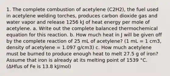 1. The complete combustion of acetylene (C2H2), the fuel used in acetylene welding torches, produces carbon dioxide gas and water vapor and release 1256 kJ of heat energy per mole of acetylene. a. Write out the complete balanced thermochemical equation for this reaction. b. How much heat in J will be given off by the complete reaction of 25 mL of acetylene? (1 mL = 1 cm3, density of acetylene = 1.097 g/cm3) c. How much acetylene must be burned to produce enough heat to melt 27.5 g of iron? Assume that iron is already at its melting point of 1539 °C. (ΔHfus of Fe is 13.8 kJ/mol)